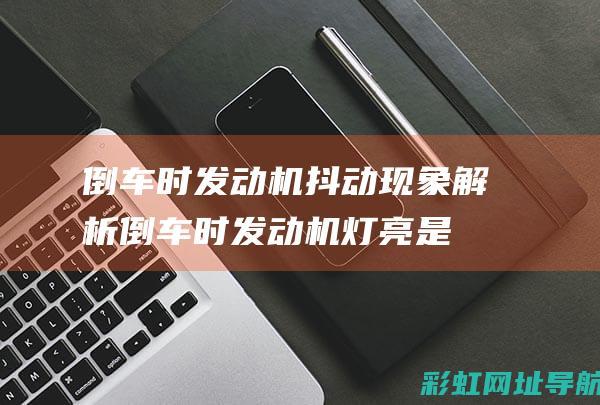 倒车时发动机抖动现象解析 (倒车时发动机灯亮是什么原因)