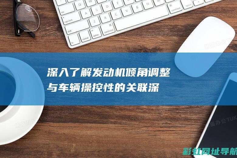 深入了解发动机倾角调整与车辆操控性的关联 (深入了解发动机的原理)