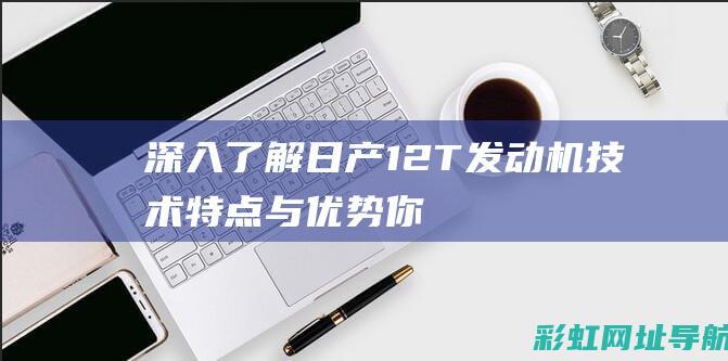 深入了解日产1.2T发动机技术特点与优势 (你认识日产)