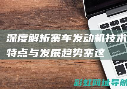 深度解析：寨车发动机技术特点与发展趋势 (寨这个字念什么?)