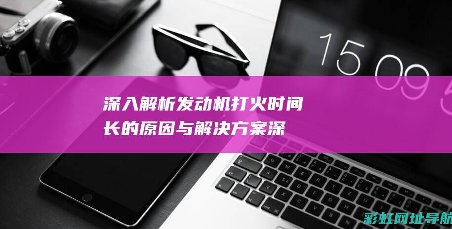 深入解析发动机打火时间长的原因与解决方案 (深入解析发动机的原理)