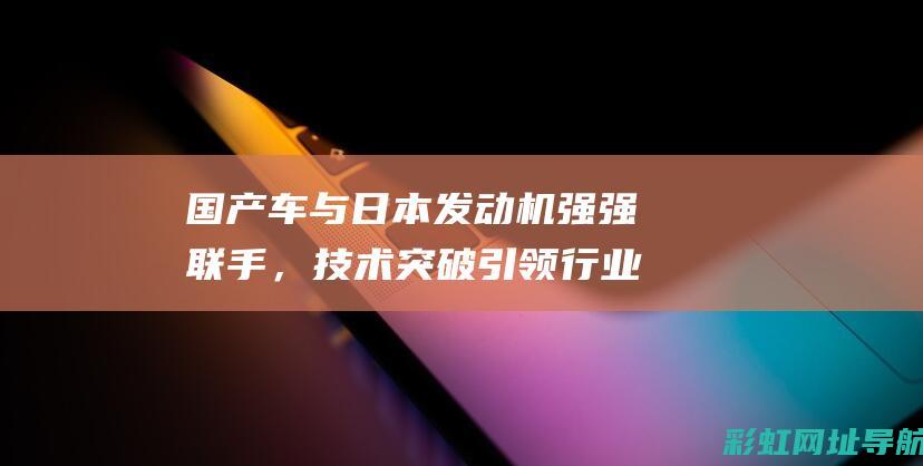 国产车与日本发动机强强联手，技术突破引领行业新潮流 (国产车与日本车的差距)