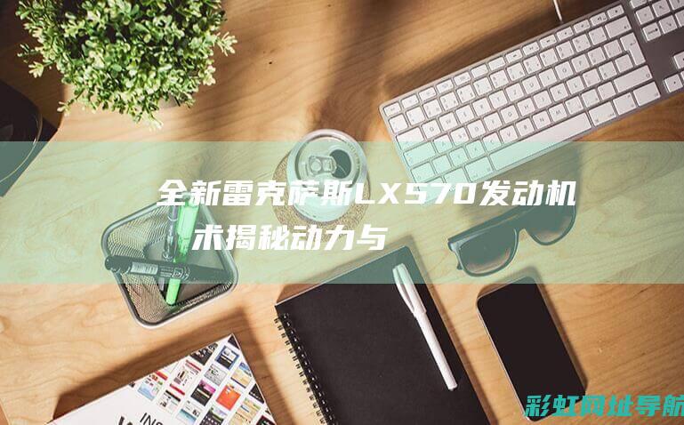 全新雷克萨斯LX 570发动机技术揭秘：动力与燃油效率的完美结合 (全新雷克萨斯LX570)