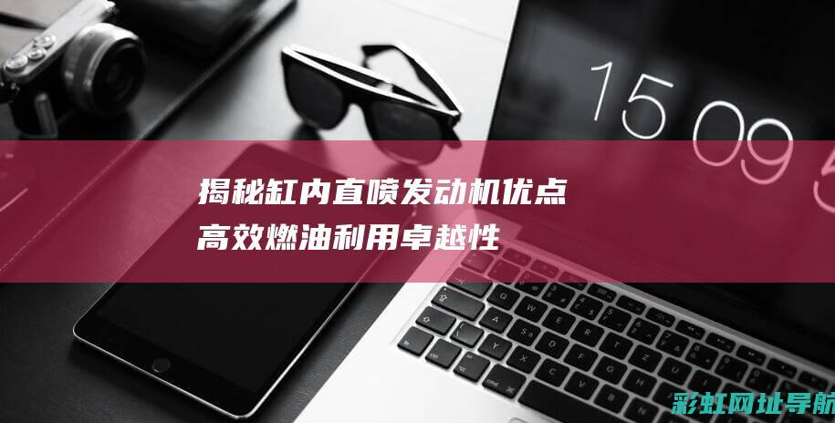 揭秘缸内直喷发动机优点：高效燃油利用、卓越性能表现与环保驾驶体验 (缸内直喷怎么样)