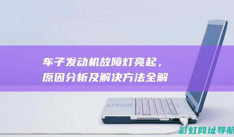 车子发动机故障灯亮起，原因分析及解决方法全解析 (车子发动机故障灯亮了怎么回事)