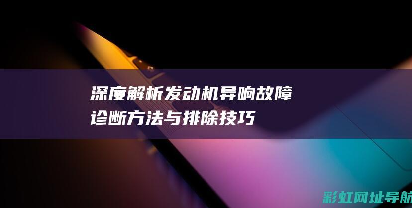 深度解析发动机异响故障：诊断方法与排除技巧 (深度解析发动机的原理)