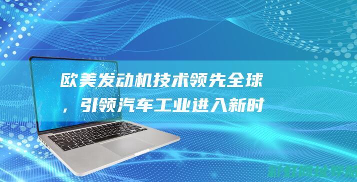 欧美发动机技术领先全球，引领汽车工业进入新时代 (欧美发动机技术成熟吗)