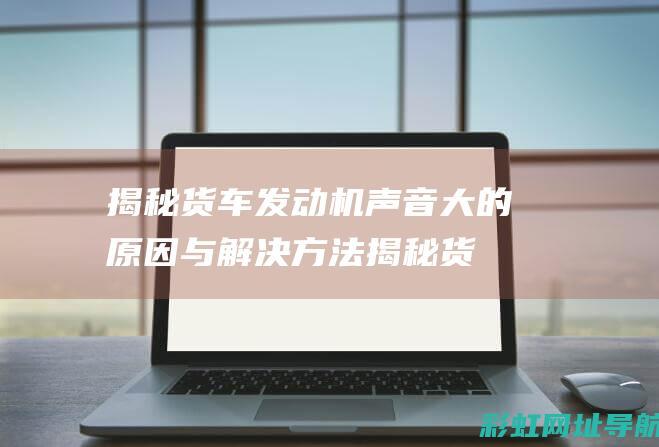 揭秘货车发动机声音大的原因与解决方法 (揭秘货车发动机视频)