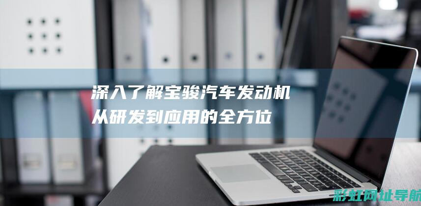 深入了解宝骏汽车发动机：从研发到应用的全方位解析 (深入了解宝骏车的故事)