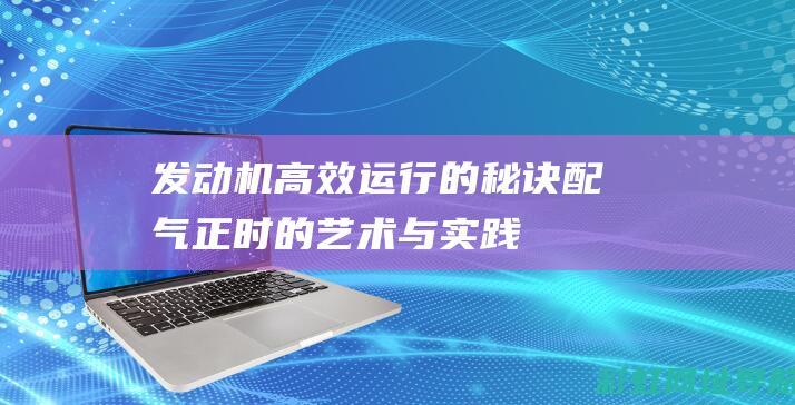 发动机高效运行的秘诀：配气正时的艺术与实践 (发动机高效运转区间)