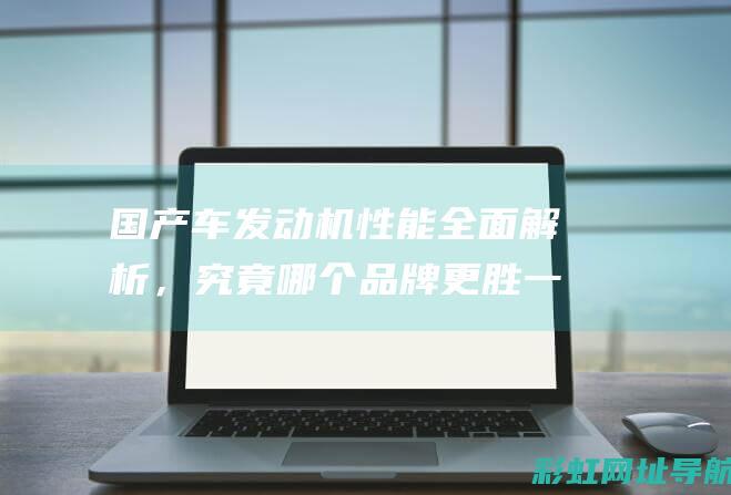 国产车发动机性能全面解析，究竟哪个品牌更胜一筹？ (国产车发动机质量排行榜前十名)