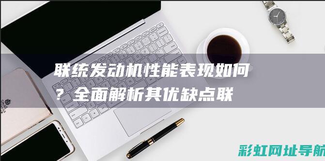 联统发动机性能表现如何？全面解析其优缺点 (联统发动机性能怎么样)