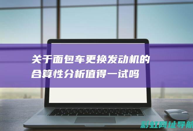 关于面包车更换发动机的合算性分析：值得一试吗？ (关于面包车更名的规定)