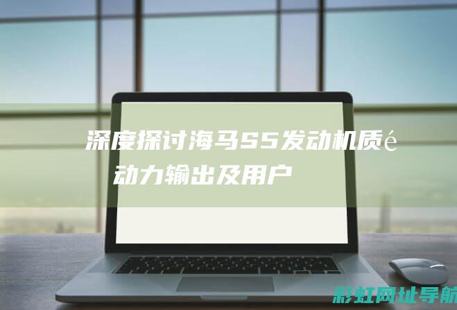 深度探讨海马S5发动机：质量、动力输出及用户反馈 (海马了解)