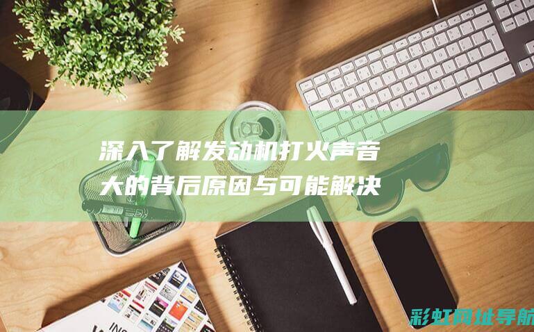 深入了解发动机打火声音大的背后原因与可能解决方案 (深入了解发动机的原理)