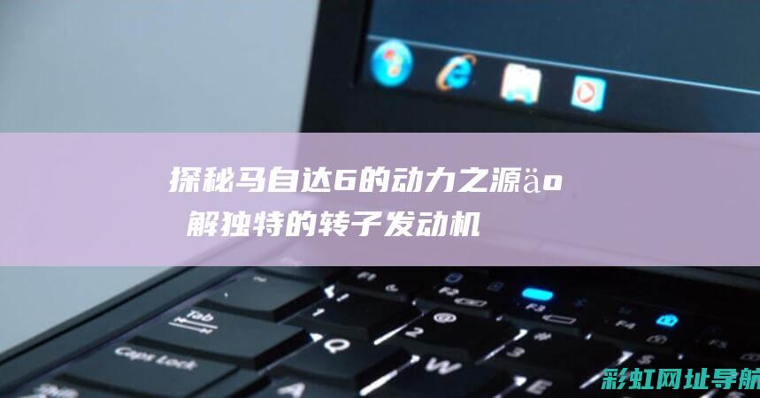 探秘马自达6的动力之源：了解独特的转子发动机技术 (汽车马自达6)