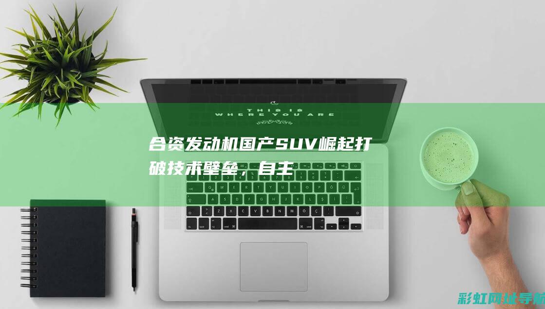 合资发动机国产SUV崛起：打破技术壁垒，自主品牌崭露头角 (合资发动机国内制造可靠吗)