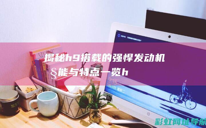 揭秘h9搭载的强悍发动机：性能与特点一览 (h9用的什么平台)