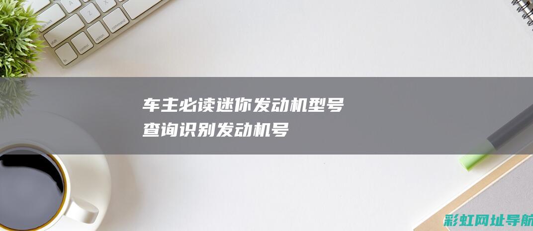 【车主必读】迷你发动机型号查询：识别发动机号码的位置 (车主必备知识)