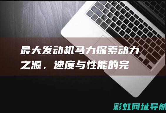 最大发动机马力：探索动力之源，速度与性能的完美结合 (最大发动机马力是多少)