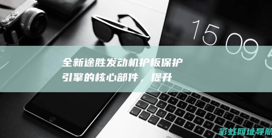 全新途胜发动机护板：保护引擎的核心部件，提升车辆安全性 (全新途胜发动机舱图解)