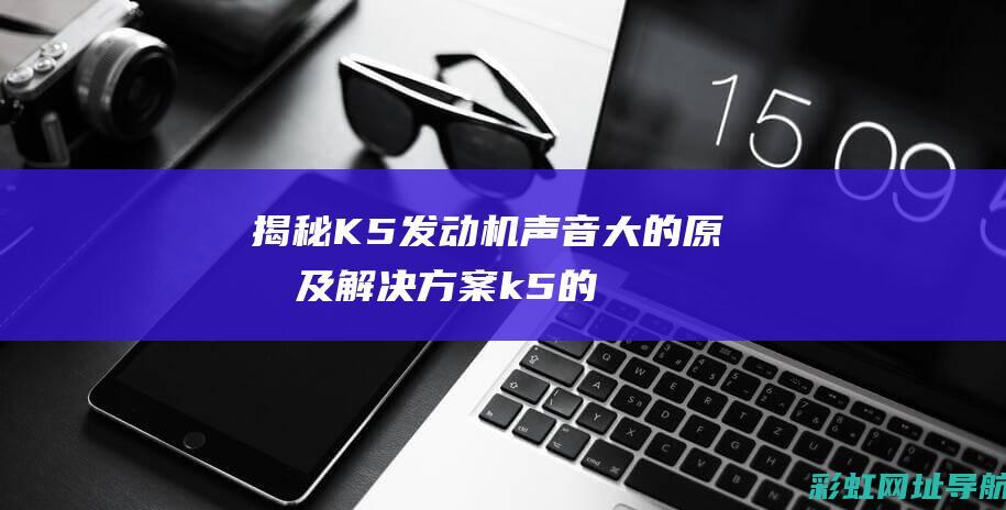 揭秘K5发动机声音大的原因及解决方案 (k5的发动机怎么样)