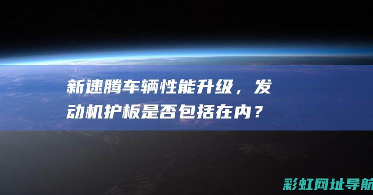 新速腾车辆性能升级，发动机护板是否包括在内？购车者必看 (新速腾车辆性能参数)