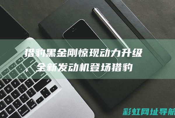 猎豹黑金刚惊现动力升级，全新发动机登场 (猎豹黑金刚视频)