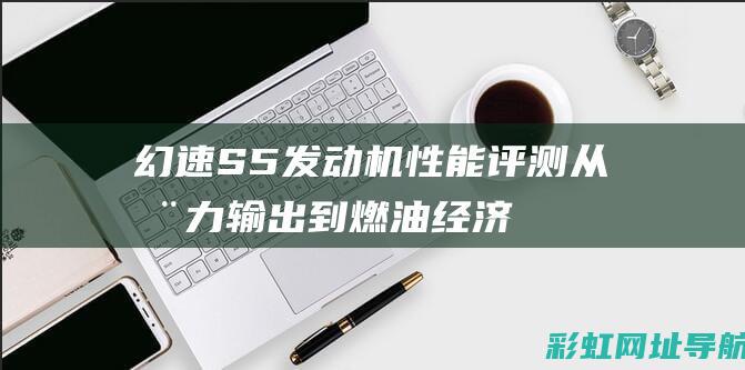 幻速S5发动机性能评测：从动力输出到燃油经济性全方位探讨 (幻速s5发动机是哪里生产的)