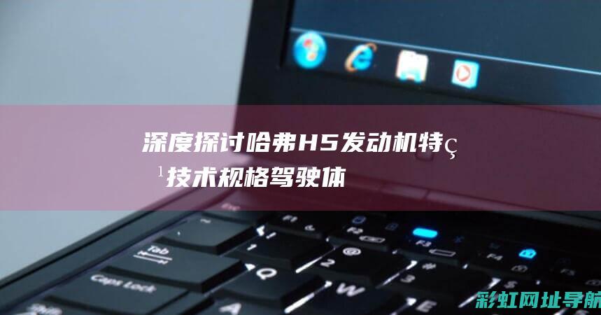 深度探讨哈弗H5发动机特点：技术规格、驾驶体验与用户评价 (深度探讨哈弗的故事)