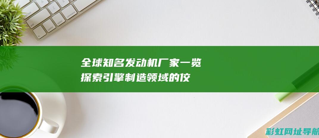 全球知名发动机厂家一览：探索引擎制造领域的佼佼者 (全球知名发动机品牌)