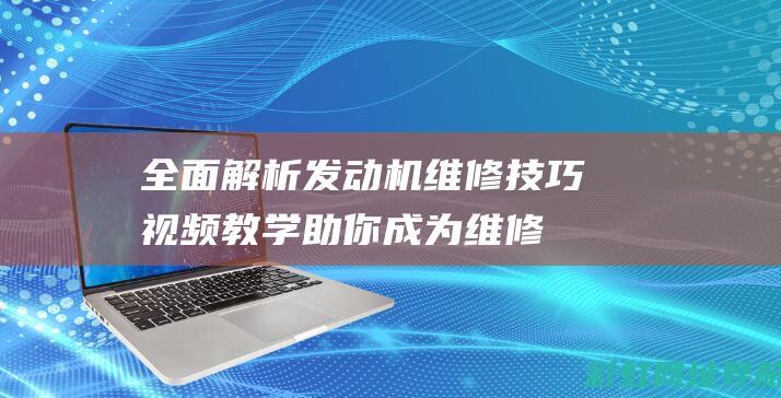 全面解析发动机维修技巧：视频教学助你成为维修达人 (发动机解释术语)