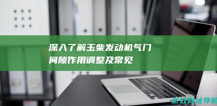 深入了解玉柴发动机气门间隙：作用、调整及常见问题解析 (深入了解玉柴的故事)