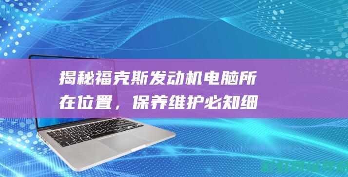 揭秘福克斯发动机电脑所在位置，保养维护必知细节！ (揭秘福克斯发布会视频)