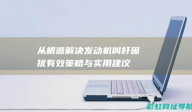 从根源解决发动机叫杆困扰：有效策略与实用建议 (从根源解决发生的问题)