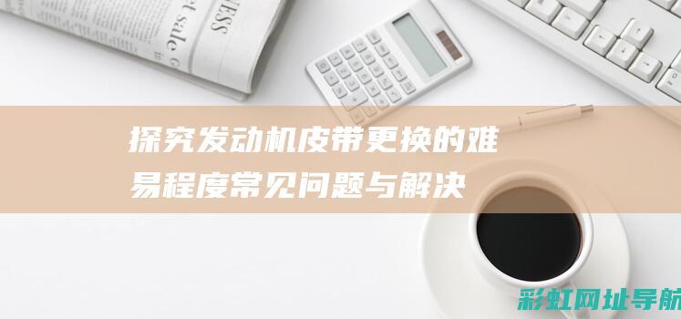 探究发动机皮带更换的难易程度：常见问题与解决方法 (探究发动机皮带的作用)