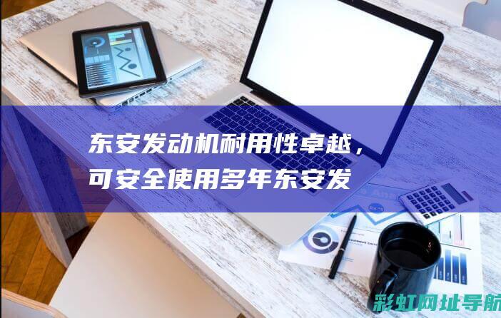 东安发动机耐用性卓越，可安全使用多年 (东安发动机耐用吗)