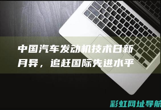 中国汽车发动机技术日新月异，追赶国际先进水平步伐坚定(中国汽妍)