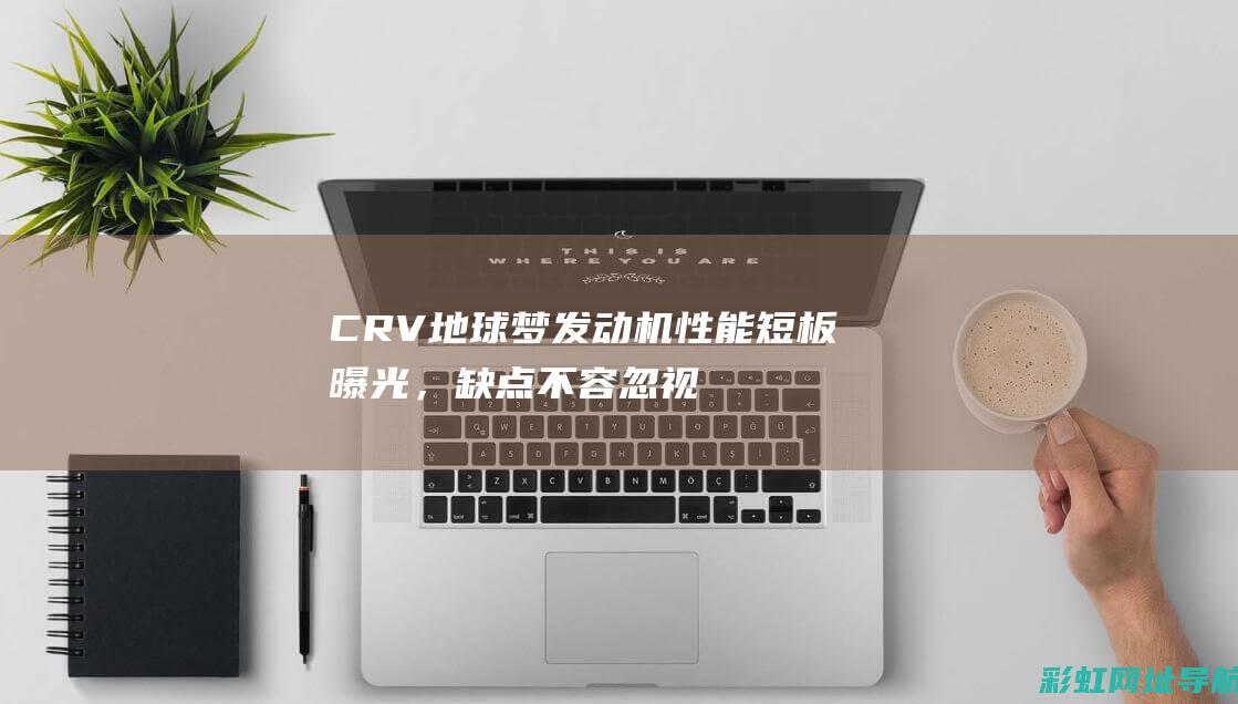 CRV地球梦发动机性能短板曝光，缺点不容忽视 (crv地球梦1.5t发动机)