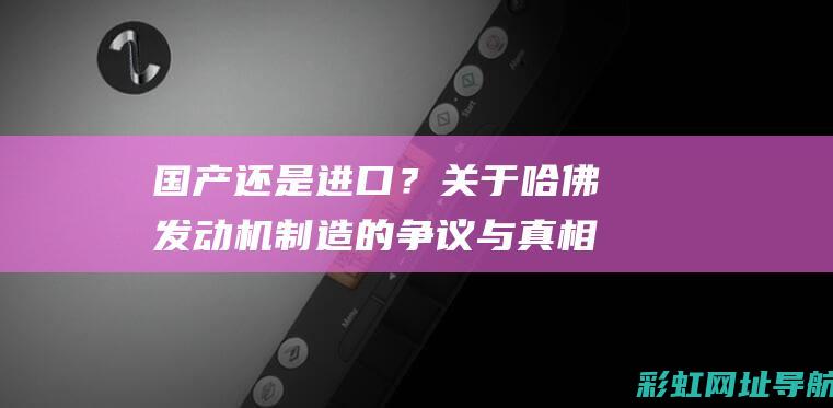 国产还是进口？关于哈佛发动机制造的争议与真相探究 (a2至初是国产还是进口)