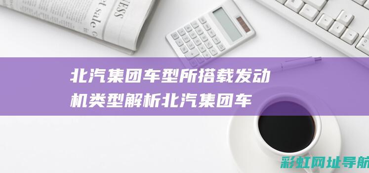 北汽集团车型所搭载发动机类型解析 (北汽集团车型大全)