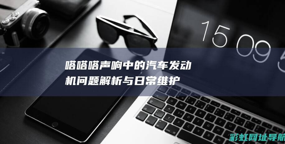 嗒嗒嗒声响中的汽车发动机：问题解析与日常维护建议 (嗒嗒嗒的声音像仿写句子)