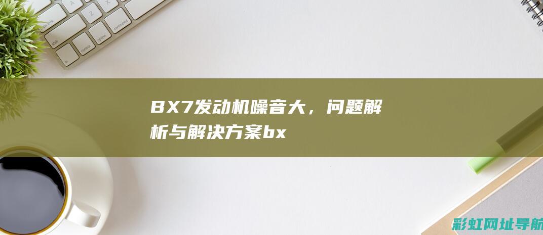 BX7发动机噪音大，问题解析与解决方案 (bx7发动机是什么型号)