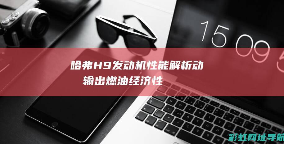 哈弗H9发动机性能解析：动力输出、燃油经济性、可靠性一览 (哈弗h9发动机哪产的)