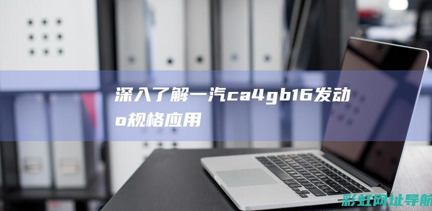 深入了解一汽ca4gb16发动机：规格、应用与优势 (一汽知识)