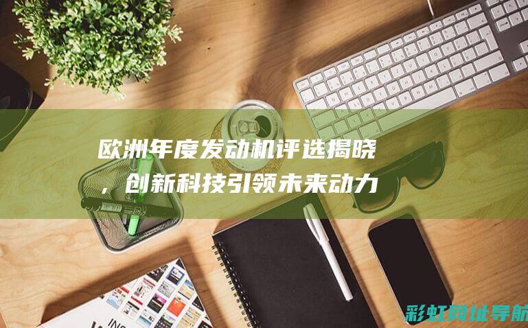 欧洲年度发动机评选揭晓，创新科技引领未来动力时代 (欧洲十佳发动机排名)