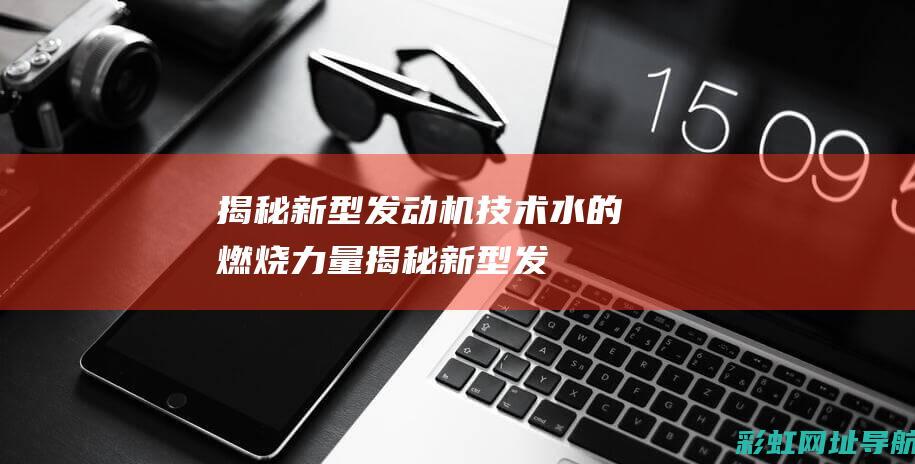 揭秘新型发动机技术：水的燃烧力量 (揭秘新型发动机的秘密)