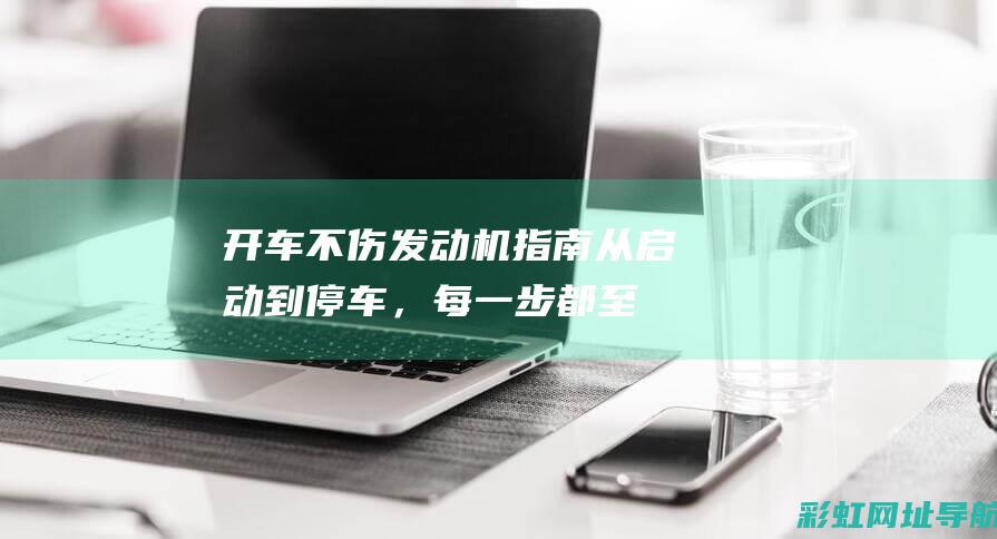 开车不伤发动机指南：从启动到停车，每一步都至关重要 (开车伤发动机的动作有哪些?)