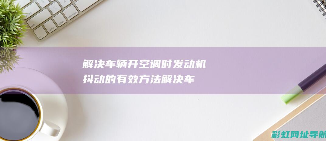 解决车辆开空调时发动机抖动的有效方法 (解决车辆开空调的方法)