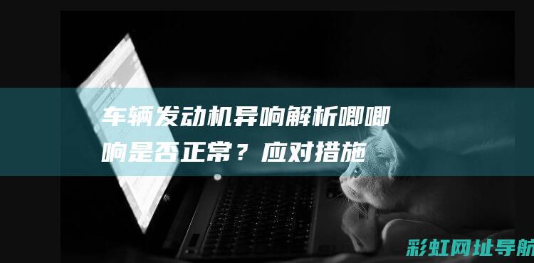 车辆发动机异响解析：唧唧响是否正常？应对措施全在这 (车辆发动机异响是什么原因)